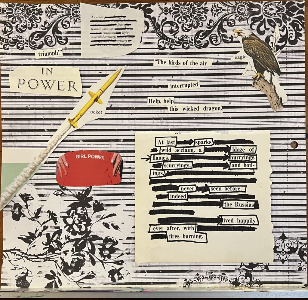 Collage of blacked out text accompanied by children's book illustrations of a rocket and a bald eagle. Text that can be seen reads: "In Power. A woman fears Russian invasion evacuated Kyiv-controlled territory; territory. The birds of the air interrupted. 'Help, help this wicked dragon. In power. Triumph! Rocket at last sparks wild acclaim, a blaze of flames. Hurryings, scurryings, and boilings never seen before. Indeed the Russias lived happily ever after, with fires burning.'" Not included in the reading of the poem is a photo of a girl's sweatshirt with the words "GIRL POWER" surrounded by a woman's hands.