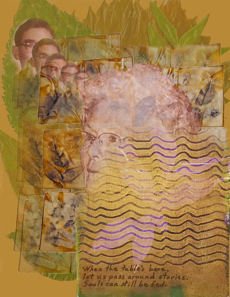 “Memoir Map 17” is a multi-layered piece with a background of large dull green leaves that is partially hidden by three more layers, each of which is semi-transparent. The top layer covers the bottom right quadrant with a shimmer of gold and dusty purple wavy lines. The next layer contains photos of an aging mother in the center of the piece with a partially-hidden boy’s face repeated in the top left quadrant. The layer just beneath the faces and above the background is a repeated pattern of small eco-printed sepia, umber, and amber leaves. In the bottom right corner, just under the golden and purple waves is the senryū text: When the table’s bare, / let us pass around stories. / Souls can still be fed.
