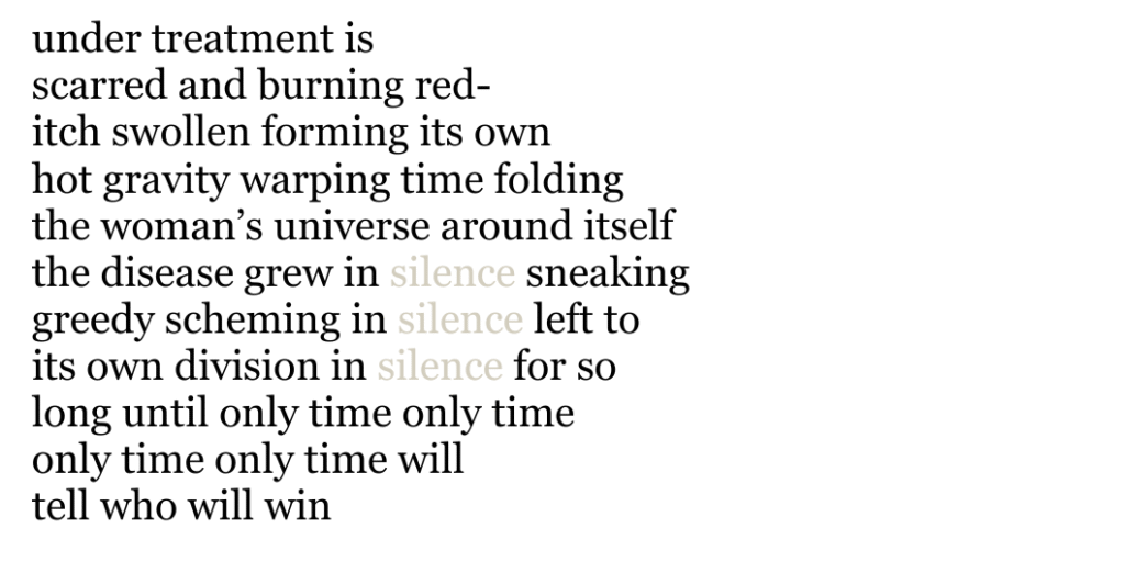 under treatment is
scarred and burning red-
itch swollen forming its own
hot gravity warping time folding 
the woman’s universe around itself 
the disease grew in silence sneaking 
greedy scheming in silence left to 
its own division in silence for so 
long until only time only time
only time only time will 
tell who will win
Poem text formatted to mimic shape of breast; all black text except the word silence is gray.  
