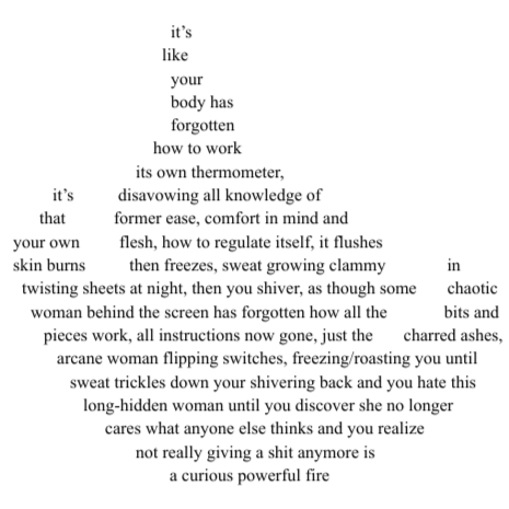 Poem text formatted into shape of flame:  it’s like your body has forgotten
how to work its own thermometer, it’s disavowing all knowledge of that former ease, comfort in mind and your own flesh, how to regulate itself, it flushes skin burns then freezes, sweat growing clammy in twisting sheets at night, then you shiver, as though some chaotic woman behind the screen has forgotten how all the bits and pieces work, all instructions now gone, just the charred ashes, arcane woman flipping switches, freezing/roasting you until sweat trickles down your shivering back and you hate this long-hidden woman until you discover she no longer cares what anyone else thinks and you realize not really giving a shit anymore is a curious powerful fire
